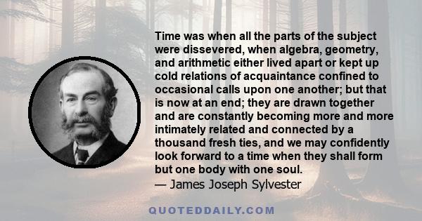 Time was when all the parts of the subject were dissevered, when algebra, geometry, and arithmetic either lived apart or kept up cold relations of acquaintance confined to occasional calls upon one another; but that is