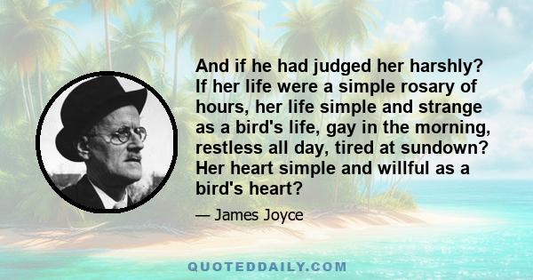 And if he had judged her harshly? If her life were a simple rosary of hours, her life simple and strange as a bird's life, gay in the morning, restless all day, tired at sundown? Her heart simple and willful as a bird's 