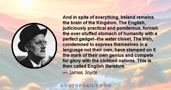 And in spite of everything, Ireland remains the brain of the Kingdom. The English, judiciously practical and ponderous, furnish the over-stuffed stomach of humanity with a perfect gadget--the water closet. The Irish,