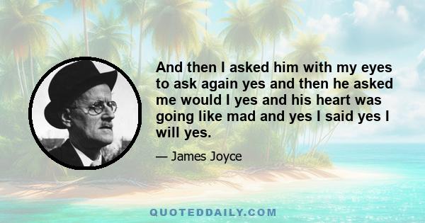 And then I asked him with my eyes to ask again yes and then he asked me would I yes and his heart was going like mad and yes I said yes I will yes.