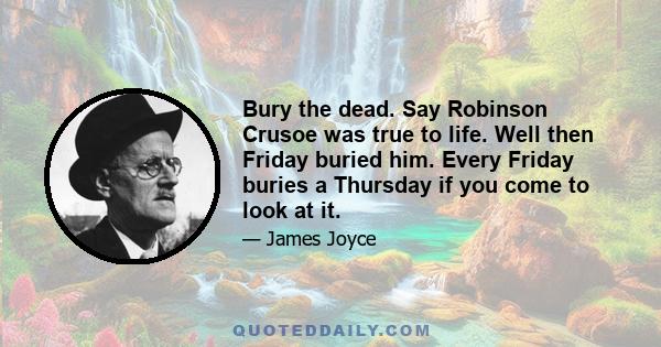 Bury the dead. Say Robinson Crusoe was true to life. Well then Friday buried him. Every Friday buries a Thursday if you come to look at it.