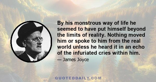 By his monstrous way of life he seemed to have put himself beyond the limits of reality. Nothing moved him or spoke to him from the real world unless he heard it in an echo of the infuriated cries within him.