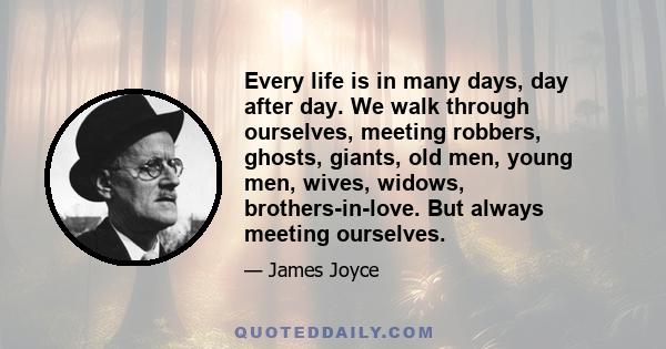 Every life is in many days, day after day. We walk through ourselves, meeting robbers, ghosts, giants, old men, young men, wives, widows, brothers-in-love. But always meeting ourselves.