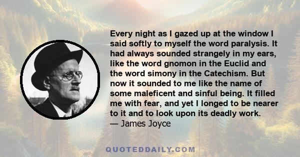 Every night as I gazed up at the window I said softly to myself the word paralysis. It had always sounded strangely in my ears, like the word gnomon in the Euclid and the word simony in the Catechism. But now it sounded 