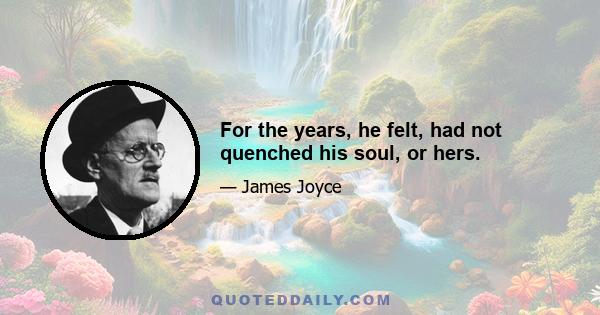 For the years, he felt, had not quenched his soul, or hers.