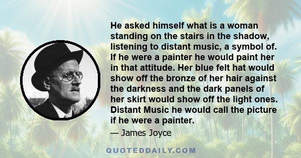 He asked himself what is a woman standing on the stairs in the shadow, listening to distant music, a symbol of. If he were a painter he would paint her in that attitude. Her blue felt hat would show off the bronze of