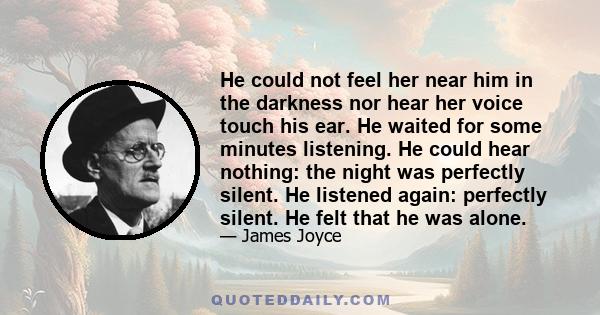 He could not feel her near him in the darkness nor hear her voice touch his ear. He waited for some minutes listening. He could hear nothing: the night was perfectly silent. He listened again: perfectly silent. He felt