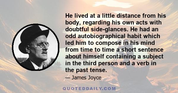 He lived at a little distance from his body, regarding his own acts with doubtful side-glances. He had an odd autobiographical habit which led him to compose in his mind from time to time a short sentence about himself