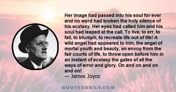 Her image had passed into his soul for ever and no word had broken the holy silence of his ecstasy. Her eyes had called him and his soul had leaped at the call. To live, to err, to fall, to triumph, to recreate life out 