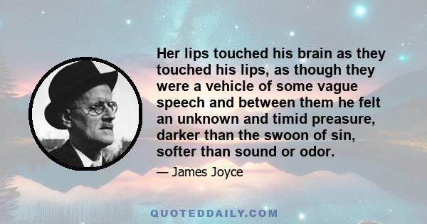 Her lips touched his brain as they touched his lips, as though they were a vehicle of some vague speech and between them he felt an unknown and timid preasure, darker than the swoon of sin, softer than sound or odor.