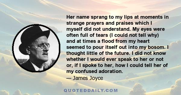 Her name sprang to my lips at moments in strange prayers and praises which I myself did not understand. My eyes were often full of tears (I could not tell why) and at times a flood from my heart seemed to pour itself