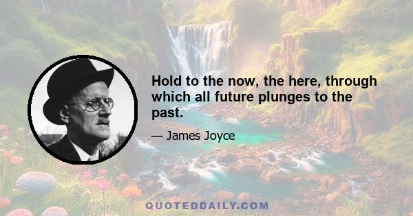 Hold to the now, the here, through which all future plunges to the past.