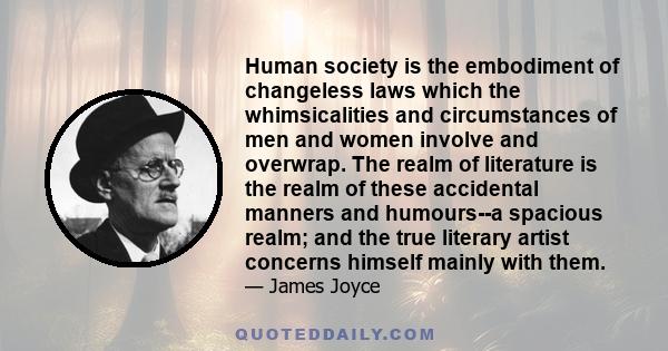 Human society is the embodiment of changeless laws which the whimsicalities and circumstances of men and women involve and overwrap. The realm of literature is the realm of these accidental manners and humours--a