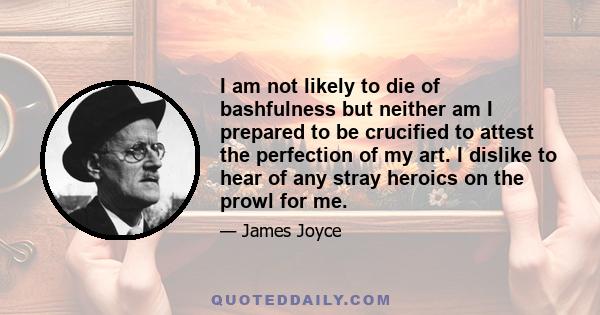 I am not likely to die of bashfulness but neither am I prepared to be crucified to attest the perfection of my art. I dislike to hear of any stray heroics on the prowl for me.