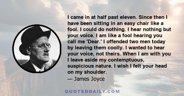 I came in at half past eleven. Since then I have been sitting in an easy chair like a fool. I could do nothing. I hear nothing but your voice. I am like a fool hearing you call me 'Dear.' I offended two men today by