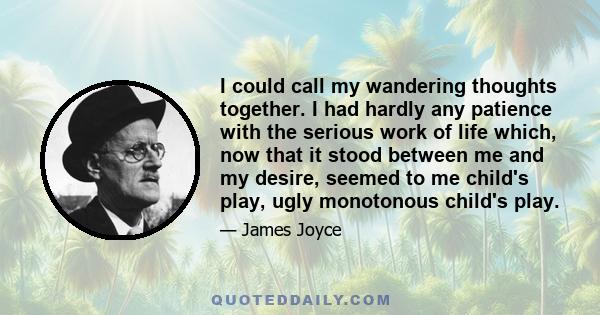 I could call my wandering thoughts together. I had hardly any patience with the serious work of life which, now that it stood between me and my desire, seemed to me child's play, ugly monotonous child's play.