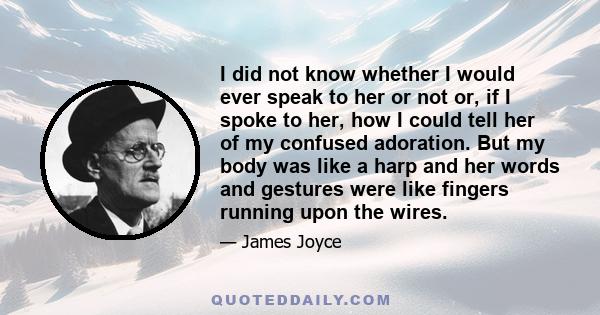 I did not know whether I would ever speak to her or not or, if I spoke to her, how I could tell her of my confused adoration. But my body was like a harp and her words and gestures were like fingers running upon the