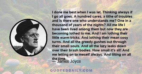 I done me best when I was let. Thinking always if I go all goes. A hundred cares, a tithe of troubles and is there one who understands me? One in a thousand of years of the nights? All me life I have been lived among