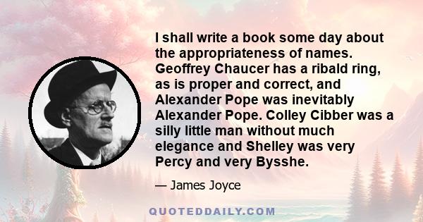 I shall write a book some day about the appropriateness of names. Geoffrey Chaucer has a ribald ring, as is proper and correct, and Alexander Pope was inevitably Alexander Pope. Colley Cibber was a silly little man