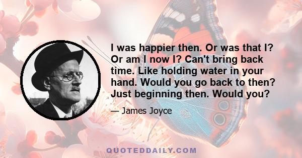 I was happier then. Or was that I? Or am I now I? Can't bring back time. Like holding water in your hand. Would you go back to then? Just beginning then. Would you?