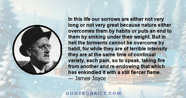 In this life our sorrows are either not very long or not very great because nature either overcomes them by habits or puts an end to them by sinking under their weight. But in hell the torments cannot be overcome by