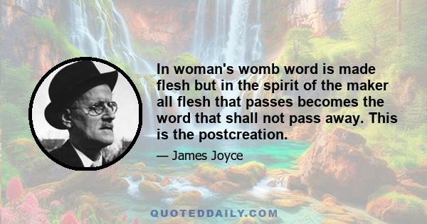 In woman's womb word is made flesh but in the spirit of the maker all flesh that passes becomes the word that shall not pass away. This is the postcreation.