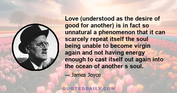 Love (understood as the desire of good for another) is in fact so unnatural a phenomenon that it can scarcely repeat itself the soul being unable to become virgin again and not having energy enough to cast itself out