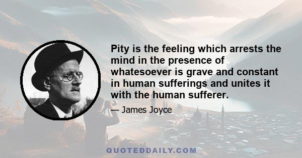 Pity is the feeling which arrests the mind in the presence of whatesoever is grave and constant in human sufferings and unites it with the human sufferer.