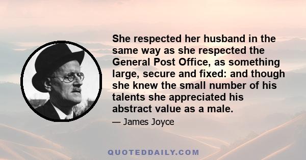 She respected her husband in the same way as she respected the General Post Office, as something large, secure and fixed: and though she knew the small number of his talents she appreciated his abstract value as a male.