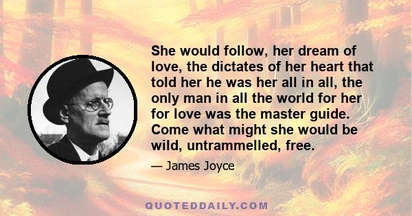 She would follow, her dream of love, the dictates of her heart that told her he was her all in all, the only man in all the world for her for love was the master guide. Come what might she would be wild, untrammelled,