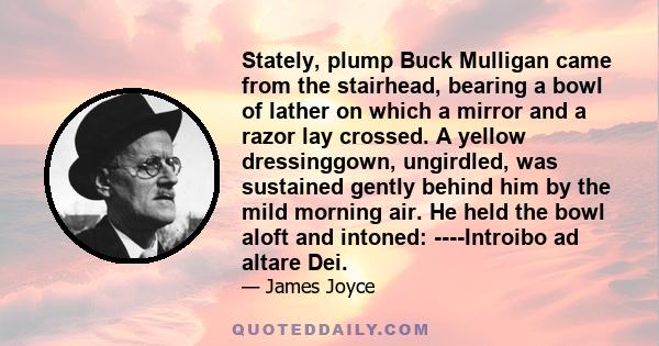 Stately, plump Buck Mulligan came from the stairhead, bearing a bowl of lather on which a mirror and a razor lay crossed. A yellow dressinggown, ungirdled, was sustained gently behind him by the mild morning air. He