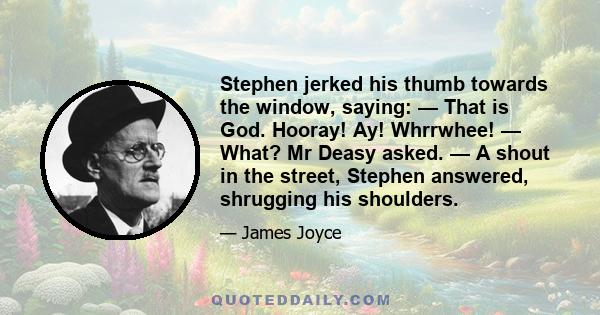 Stephen jerked his thumb towards the window, saying: — That is God. Hooray! Ay! Whrrwhee! — What? Mr Deasy asked. — A shout in the street, Stephen answered, shrugging his shoulders.