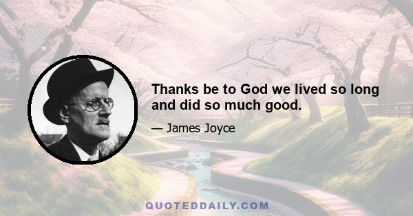 Thanks be to God we lived so long and did so much good.