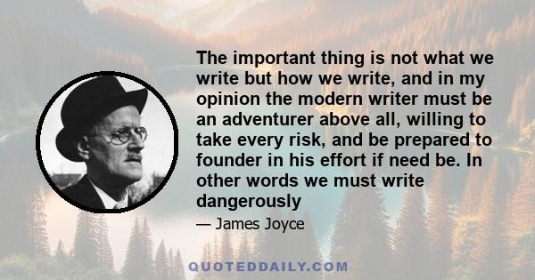 The important thing is not what we write but how we write, and in my opinion the modern writer must be an adventurer above all, willing to take every risk, and be prepared to founder in his effort if need be. In other