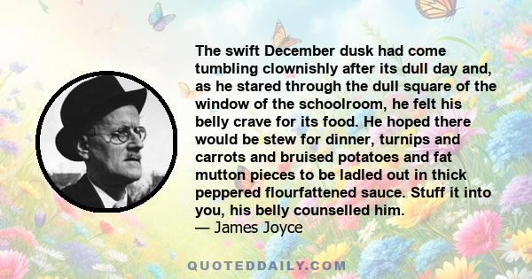 The swift December dusk had come tumbling clownishly after its dull day and, as he stared through the dull square of the window of the schoolroom, he felt his belly crave for its food. He hoped there would be stew for