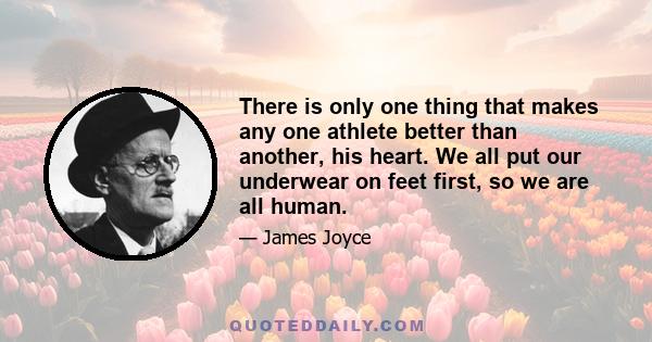 There is only one thing that makes any one athlete better than another, his heart. We all put our underwear on feet first, so we are all human.