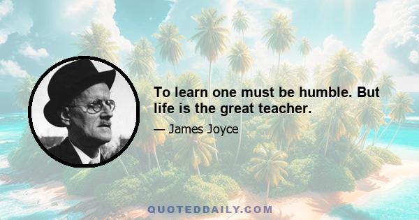 To learn one must be humble. But life is the great teacher.