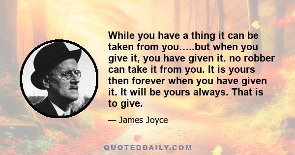 While you have a thing it can be taken from you…..but when you give it, you have given it. no robber can take it from you. It is yours then forever when you have given it. It will be yours always. That is to give.