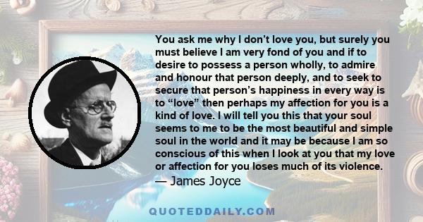 You ask me why I don’t love you, but surely you must believe I am very fond of you and if to desire to possess a person wholly, to admire and honour that person deeply, and to seek to secure that person’s happiness in