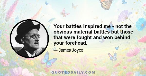 Your battles inspired me - not the obvious material battles but those that were fought and won behind your forehead.