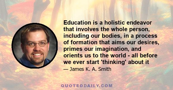 Education is a holistic endeavor that involves the whole person, including our bodies, in a process of formation that aims our desires, primes our imagination, and orients us to the world - all before we ever start