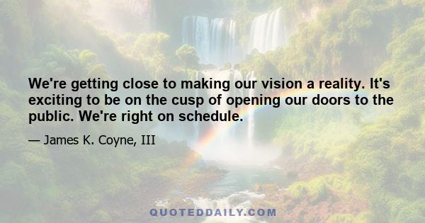We're getting close to making our vision a reality. It's exciting to be on the cusp of opening our doors to the public. We're right on schedule.