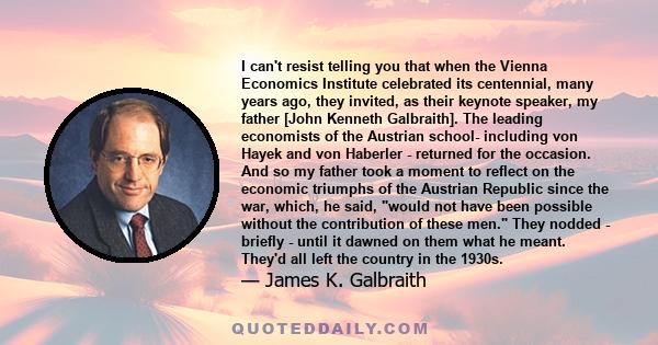 I can't resist telling you that when the Vienna Economics Institute celebrated its centennial, many years ago, they invited, as their keynote speaker, my father [John Kenneth Galbraith]. The leading economists of the