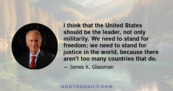 I think that the United States should be the leader, not only militarily. We need to stand for freedom; we need to stand for justice in the world, because there aren't too many countries that do.