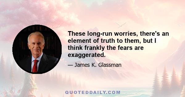 These long-run worries, there's an element of truth to them, but I think frankly the fears are exaggerated.