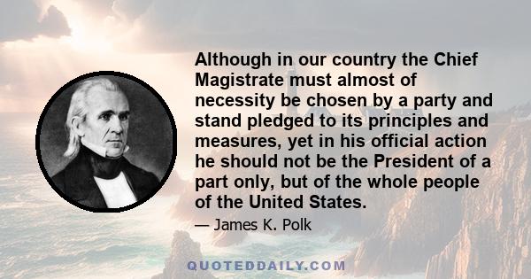 Although in our country the Chief Magistrate must almost of necessity be chosen by a party and stand pledged to its principles and measures, yet in his official action he should not be the President of a part only, but