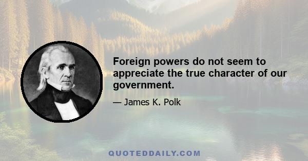 Foreign powers do not seem to appreciate the true character of our government.