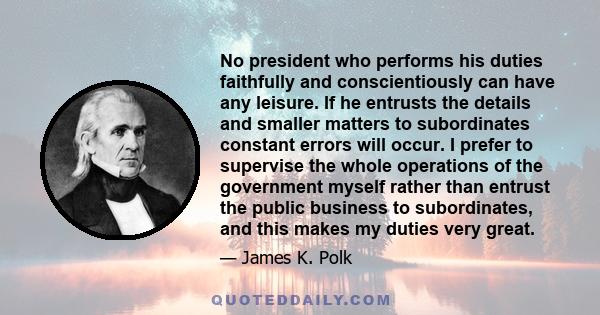 No president who performs his duties faithfully and conscientiously can have any leisure. If he entrusts the details and smaller matters to subordinates constant errors will occur. I prefer to supervise the whole