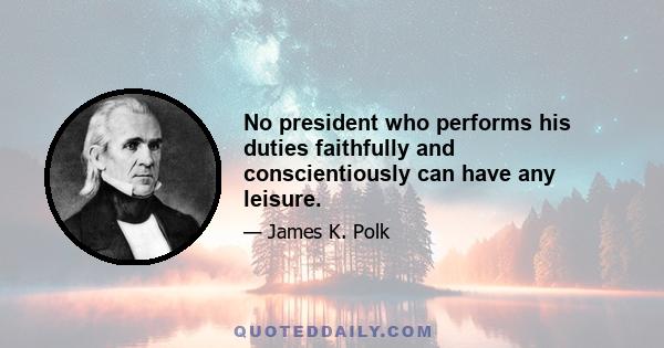 No president who performs his duties faithfully and conscientiously can have any leisure.