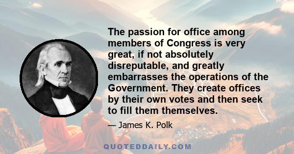 The passion for office among members of Congress is very great, if not absolutely disreputable, and greatly embarrasses the operations of the Government. They create offices by their own votes and then seek to fill them 